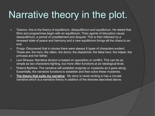 Narrative theory in the plot.
   Todorov- this is the theory of equilibrium, disequilibrium and equilibrium. He stated that
    films and programmes begin with an equilibrium. Then agents of disruption cause
    disequilibrium, a period of unsettlement and disquiet. This is then followed by a
    renewed state of peace and harmony and a new equilibrium brings all the chaos to an
    end.
   Propp- Discovered that in stories there were always 8 types of characters evident.
    These are: the hero, the villain, the donor, the dispatcher, the false hero, the helper, the
    princess and her father.
   Levi-Strauss- Narrative tension is based on opposition or conflict. This can be as
    simple as two characters fighting, but more often functions at an ideological level.
   Roland Barthes- The narrative will establish enigmas or mysteries as it goes along.
    Essentially, the narrative functions to establish and then solve these mysteries.
   The theory that suits my narrative: My story is never-ending is has a circular
    narrative which is a narrative theory in addition of the theories described above.
 