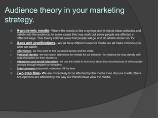 Audience theory in your marketing
strategy.
     Hypodermic needle- Where the media is like a syringe and it injects ideas attitudes and
      beliefs into the audience. In some cases this may work but some people are affected in
      different ways. This theory still has uses that people will go and do what's shown on TV.
     Uses and gratifications- We all have different uses for media we all make choices over
      what we watch.
 1.   Information- we may want to find out about society and the world.
 2.   Personal identity- we may watch televisions for models for our behavior for instance we may identify with
      soap characters on their situations.
 3.   Integration and social interaction- we use the media to found out about the circumstances of other people
      perhaps through empathy or sympathy.
 4.   Entertainment- enjoyment, relaxation, fill the time
     Two step flow- We are more likely to be affected by the media if we discuss it with others.
      Are opinions are affected by the way our friends have view the media.
 
