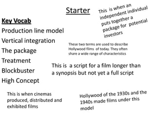 Starter
Key Vocab
Production line model
Vertical integration       These two terms are used to describe
                           Hollywood films of today. They often
The package                share a wide range of characteristics

Treatment
                   This is a script for a film longer than
Blockbuster        a synopsis but not yet a full script
High Concept
  This is when cinemas
  produced, distributed and
  exhibited films
 