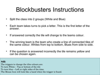 Blockbusters Instructions ,[object Object],[object Object],[object Object],[object Object],[object Object],NB:  The triggers to change the tiles colours are: To turn White – Top or bottom of the tile To turn blue – Left or right sides of the time. The Mouse Icon will look like a hand when the trigger is found.  