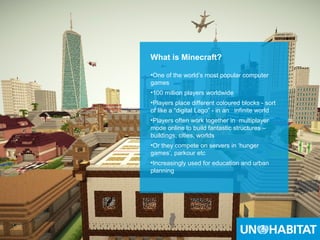14
What is Minecraft?
•One of the world’s most popular computer
games
•100 million players worldwide
•Players place different coloured blocks - sort
of like a “digital Lego” - in an infinite world
•Players often work together in multiplayer
mode online to build fantastic structures –
buildings, cities, worlds
•Or they compete on servers in ‘hunger
games’, parkour etc
•Increasingly used for education and urban
planning
 