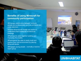 43
Benefits of using Minecraft for
community participation
Changes relationship between ‘ordinary’
people and professionals such as architects and
urban planners
Three-dimensional models are easier to
understand than traditional architectural
drawings
Participants work together building and
improving the models
Participants are able to easily build and
explore their built environment by placing
Minecraft blocks
Engages young people – normally a hard-to-
reach group
 