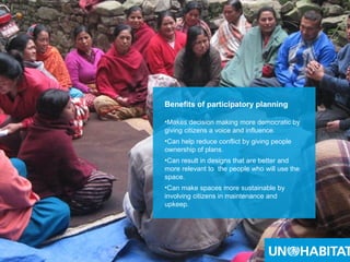 9
Benefits of participatory planning
•Makes decision making more democratic by
giving citizens a voice and influence.
•Can help reduce conflict by giving people
ownership of plans.
•Can result in designs that are better and
more relevant to the people who will use the
space.
•Can make spaces more sustainable by
involving citizens in maintenance and
upkeep.
 