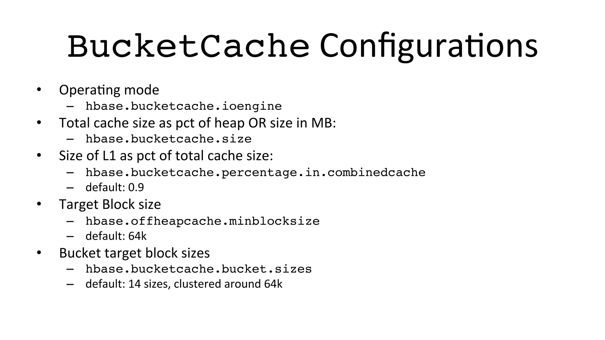 BucketCache	
  ConﬁguraFons	
  
•  OperaFng	
  mode	
  
–  hbase.bucketcache.ioengine!
•  Total	
  cache	
  size	
  as	
  pct	
  of	
  heap	
  OR	
  size	
  in	
  MB:	
  
–  hbase.bucketcache.size!
•  Size	
  of	
  L1	
  as	
  pct	
  of	
  total	
  cache	
  size:	
  
–  hbase.bucketcache.percentage.in.combinedcache!
–  default:	
  0.9	
  
•  Target	
  Block	
  size	
  
–  hbase.offheapcache.minblocksize!
–  default:	
  64k	
  
•  Bucket	
  target	
  block	
  sizes	
  
–  hbase.bucketcache.bucket.sizes!
–  default:	
  14	
  sizes,	
  clustered	
  around	
  64k	
  
 