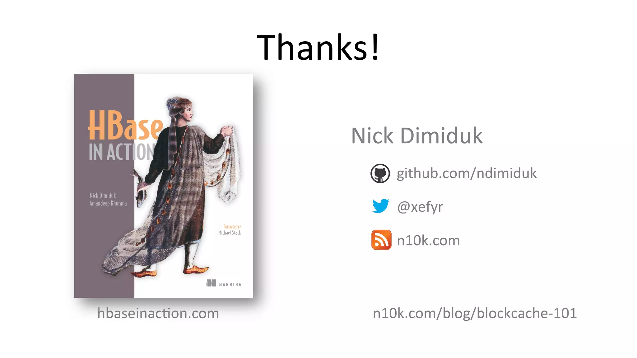 Thanks!	
  
M A N N I N G
Nick Dimiduk
Amandeep Khurana
FOREWORD BY
Michael Stack
hbaseinacFon.com	
  
Nick	
  Dimiduk	
  
	
   	
  	
  	
  	
  	
  github.com/ndimiduk	
  
	
   	
  	
  	
  	
  	
  @xefyr	
  
	
   	
  	
  	
  	
  	
  n10k.com	
  
n10k.com/blog/blockcache-­‐101	
  
 