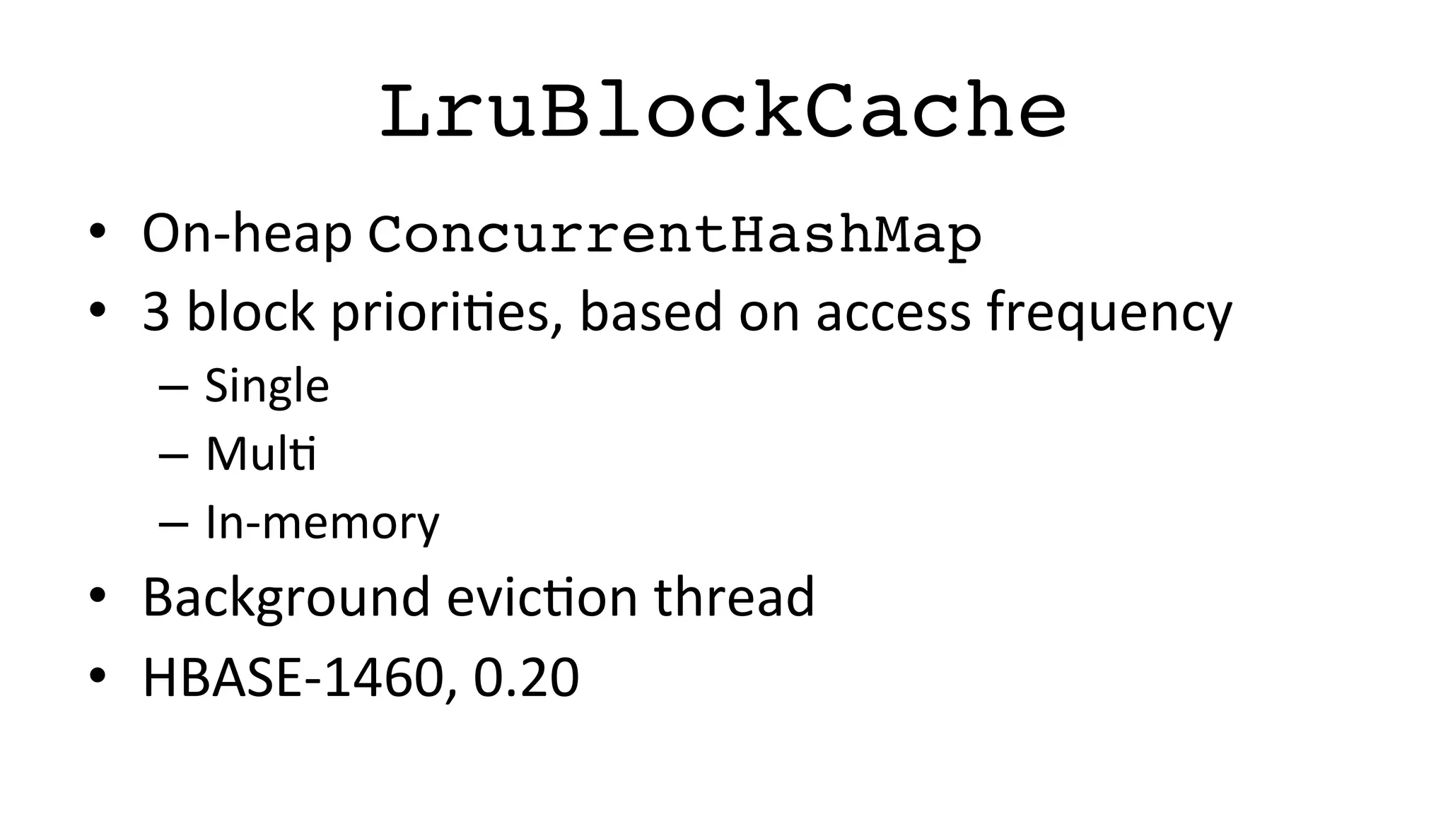 LruBlockCache!
•  On-­‐heap	
  ConcurrentHashMap!
•  3	
  block	
  prioriFes,	
  based	
  on	
  access	
  frequency	
  
–  Single	
  
–  MulF	
  
–  In-­‐memory	
  
•  Background	
  evicFon	
  thread	
  
•  HBASE-­‐1460,	
  0.20	
  
 