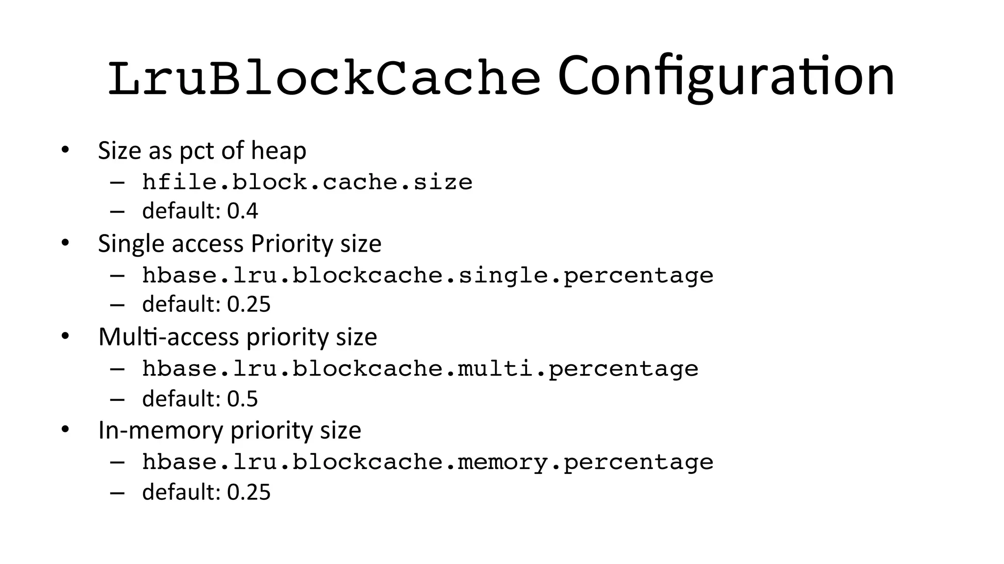 LruBlockCache	
  ConﬁguraFon	
  
•  Size	
  as	
  pct	
  of	
  heap	
  
–  hfile.block.cache.size	
  
–  default:	
  0.4	
  
•  Single	
  access	
  Priority	
  size	
  
–  hbase.lru.blockcache.single.percentage	
  
–  default:	
  0.25	
  
•  MulF-­‐access	
  priority	
  size	
  
–  hbase.lru.blockcache.multi.percentage	
  
–  default:	
  0.5	
  
•  In-­‐memory	
  priority	
  size	
  
–  hbase.lru.blockcache.memory.percentage	
  
–  default:	
  0.25	
  
 