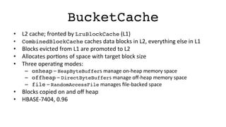 BucketCache!
•  L2	
  cache;	
  fronted	
  by	
  LruBlockCache	
  (L1)	
  
•  CombinedBlockCache	
  caches	
  data	
  blocks	
  in	
  L2,	
  everything	
  else	
  in	
  L1	
  
•  Blocks	
  evicted	
  from	
  L1	
  are	
  promoted	
  to	
  L2	
  
•  Allocates	
  porFons	
  of	
  space	
  with	
  target	
  block	
  size	
  
•  Three	
  operaFng	
  modes:	
  
–  onheap	
  –	
  HeapByteBuffers	
  manage	
  on-­‐heap	
  memory	
  space	
  
–  offheap	
  –	
  DirectByteBuffers	
  manage	
  oﬀ-­‐heap	
  memory	
  space	
  
–  file	
  –	
  RandomAccessFile	
  manages	
  ﬁle-­‐backed	
  space	
  
•  Blocks	
  copied	
  on	
  and	
  oﬀ	
  heap	
  
•  HBASE-­‐7404,	
  0.96	
  
 
