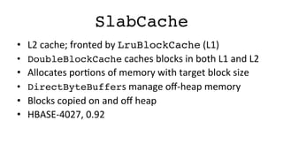 SlabCache!
•  L2	
  cache;	
  fronted	
  by	
  LruBlockCache	
  (L1)	
  
•  DoubleBlockCache	
  caches	
  blocks	
  in	
  both	
  L1	
  and	
  L2	
  
•  Allocates	
  porFons	
  of	
  memory	
  with	
  target	
  block	
  size	
  
•  DirectByteBuffers	
  manage	
  oﬀ-­‐heap	
  memory	
  
•  Blocks	
  copied	
  on	
  and	
  oﬀ	
  heap	
  
•  HBASE-­‐4027,	
  0.92	
  
 