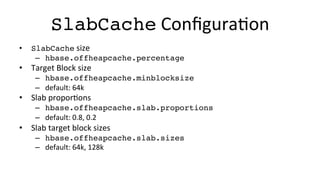 SlabCache	
  ConﬁguraFon	
  
•  SlabCache	
  size	
  
–  hbase.offheapcache.percentage!
•  Target	
  Block	
  size	
  
–  hbase.offheapcache.minblocksize!
–  default:	
  64k	
  
•  Slab	
  proporFons	
  
–  hbase.offheapcache.slab.proportions!
–  default:	
  0.8,	
  0.2	
  
•  Slab	
  target	
  block	
  sizes	
  
–  hbase.offheapcache.slab.sizes!
–  default:	
  64k,	
  128k	
  
 