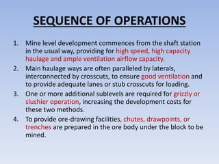 SEQUENCE OF OPERATIONS
1. Mine level development commences from the shaft station
in the usual way, providing for high speed, high capacity
haulage and ample ventilation airflow capacity.
2. Main haulage ways are often paralleled by laterals,
interconnected by crosscuts, to ensure good ventilation and
to provide adequate lanes or stub crosscuts for loading.
3. One or more additional sublevels are required for grizzly or
slushier operation, increasing the development costs for
these two methods.
4. To provide ore-drawing facilities, chutes, drawpoints, or
trenches are prepared in the ore body under the block to be
mined.
 