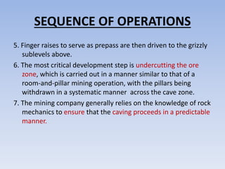 SEQUENCE OF OPERATIONS
5. Finger raises to serve as prepass are then driven to the grizzly
sublevels above.
6. The most critical development step is undercutting the ore
zone, which is carried out in a manner similar to that of a
room-and-pillar mining operation, with the pillars being
withdrawn in a systematic manner across the cave zone.
7. The mining company generally relies on the knowledge of rock
mechanics to ensure that the caving proceeds in a predictable
manner.
 