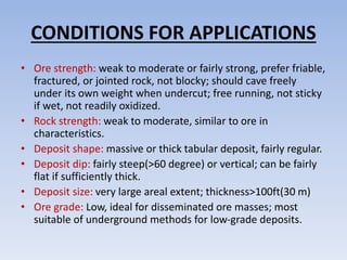 CONDITIONS FOR APPLICATIONS
• Ore strength: weak to moderate or fairly strong, prefer friable,
fractured, or jointed rock, not blocky; should cave freely
under its own weight when undercut; free running, not sticky
if wet, not readily oxidized.
• Rock strength: weak to moderate, similar to ore in
characteristics.
• Deposit shape: massive or thick tabular deposit, fairly regular.
• Deposit dip: fairly steep(>60 degree) or vertical; can be fairly
flat if sufficiently thick.
• Deposit size: very large areal extent; thickness>100ft(30 m)
• Ore grade: Low, ideal for disseminated ore masses; most
suitable of underground methods for low-grade deposits.
 