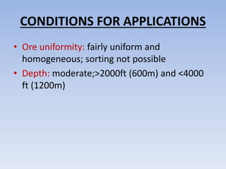 CONDITIONS FOR APPLICATIONS
• Ore uniformity: fairly uniform and
homogeneous; sorting not possible
• Depth: moderate;>2000ft (600m) and <4000
ft (1200m)
 