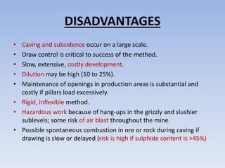 DISADVANTAGES
• Caving and subsidence occur on a large scale.
• Draw control is critical to success of the method.
• Slow, extensive, costly development.
• Dilution may be high (10 to 25%).
• Maintenance of openings in production areas is substantial and
costly if pillars load excessively.
• Rigid, inflexible method.
• Hazardous work because of hang-ups in the grizzly and slushier
sublevels; some risk of air blast throughout the mine.
• Possible spontaneous combustion in ore or rock during caving if
drawing is slow or delayed (risk is high if sulphide content is >45%)
 