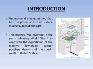 INTRODUCTION
• Underground mining method that
has the potential to rival surface
mining in output and cost.
• This method was invented in the
years following World War I to
cope with the exploitation of the
massive low-grade copper
porphyry deposits of the south-
western United States.
 