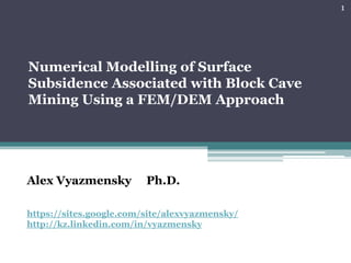 1




Numerical Modelling of Surface
Subsidence Associated with Block Cave
Mining Using a FEM/DEM Approach




Alex Vyazmensky          Ph.D.

https://sites.google.com/site/alexvyazmensky/
http://kz.linkedin.com/in/vyazmensky
 