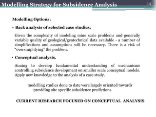 Modelling Strategy for Subsidence Analysis                                     14



   Modelling Options:

   • Back analysis of selected case studies.

    Given the complexity of modeling mine scale problems and generally
    variable quality of geological/geotechnical data available - a number of
    simplifications and assumptions will be necessary. There is a risk of
    “oversimplifying” the problem.

   • Conceptual analysis.

    Aiming to develop fundamental understanding of mechanisms
    controlling subsidence development on smaller scale conceptual models.
    Apply new knowledge to the analysis of a case study.

           modelling studies done to date were largely oriented towards
             providing site specific subsidence predictions.

     CURRENT RESEARCH FOCUSED ON CONCEPTUAL ANALYSIS
 