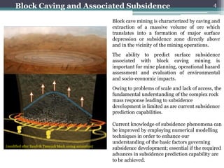 Block Caving and Associated Subsidence                                                             4

                                                          Block cave mining is characterized by caving and
                                                          extraction of a massive volume of ore which
                                                          translates into a formation of major surface
                                                          depression or subsidence zone directly above
                                                          and in the vicinity of the mining operations.
                                                          The ability to predict surface subsidence
                                                          associated with block caving mining is
                                                          important for mine planning, operational hazard
                                                          assessment and evaluation of environmental
                                                          and socio-economic impacts.
                                                          Owing to problems of scale and lack of access, the
                                                          fundamental understanding of the complex rock
                                                          mass response leading to subsidence
                                                          development is limited as are current subsidence
                                                          prediction capabilities.

                                                          Current knowledge of subsidence phenomena can
                                                          be improved by employing numerical modelling
                                                          techniques in order to enhance our
                                                          understanding of the basic factors governing
(modified after Sandvik Tamrock block caving animation)
                                                          subsidence development; essential if the required
                                                          advances in subsidence prediction capability are
                                                          to be achieved.
 