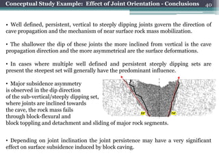 Conceptual Study Example: Effect of Joint Orientation - Conclusions                40


• Well defined, persistent, vertical to steeply dipping joints govern the direction of
cave propagation and the mechanism of near surface rock mass mobilization.

• The shallower the dip of these joints the more inclined from vertical is the cave
propagation direction and the more asymmetrical are the surface deformations.

• In cases where multiple well defined and persistent steeply dipping sets are
present the steepest set will generally have the predominant influence.

• Major subsidence asymmetry
is observed in the dip direction
of the sub-vertical/steeply dipping set,
where joints are inclined towards
the cave, the rock mass fails                         53°            74°
through block-flexural and
block toppling and detachment and sliding of major rock segments.


• Depending on joint inclination the joint persistence may have a very significant
effect on surface subsidence induced by block caving.
 