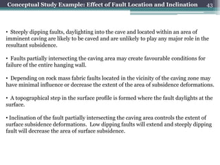 Conceptual Study Example: Effect of Fault Location and Inclination                     43



• Steeply dipping faults, daylighting into the cave and located within an area of
imminent caving are likely to be caved and are unlikely to play any major role in the
resultant subsidence.

• Faults partially intersecting the caving area may create favourable conditions for
failure of the entire hanging wall.

• Depending on rock mass fabric faults located in the vicinity of the caving zone may
have minimal influence or decrease the extent of the area of subsidence deformations.

• A topographical step in the surface profile is formed where the fault daylights at the
surface.

• Inclination of the fault partially intersecting the caving area controls the extent of
surface subsidence deformations. Low dipping faults will extend and steeply dipping
fault will decrease the area of surface subsidence.
 