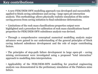 Key contributions                                                                  60


 • A new FEM/DEM-DFN modelling approach was developed and successfully
 applied to block caving subsidence and caving - large open pit interaction
 analysis. This methodology allows physically realistic simulation of the entire
 caving process from caving initiation to final subsidence deformations.

 • Limitations of the rock mass classifications properties output were
 highlighted and a procedure for calibration of rock mass classifications based
 properties for FEM/DEM-DFN subsidence analysis was devised.

 • Through a comprehensive conceptual numerical modelling analysis major
 advances were gained in our understanding of the general principles of block
 caving induced subsidence development and the role of major contributing
 factors.

 • The principles of step-path failure development in large open-pit - caving
 mining environment were investigated using a proposed “total interaction”
 approach to modelling data interpretation.

 • Applicability of the FEM/DEM-DFN modelling for practical engineering
 analysis was demonstrated in the preliminary simulation of the Palabora mine
 failure.
 