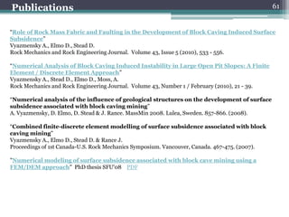 Publications                                                                                   61


“Role of Rock Mass Fabric and Faulting in the Development of Block Caving Induced Surface
Subsidence”
Vyazmensky A., Elmo D., Stead D.
Rock Mechanics and Rock Engineering Journal. Volume 43, Issue 5 (2010), 533 - 556.

“Numerical Analysis of Block Caving Induced Instability in Large Open Pit Slopes: A Finite
Element / Discrete Element Approach”
Vyazmensky A., Stead D., Elmo D., Moss, A.
Rock Mechanics and Rock Engineering Journal. Volume 43, Number 1 / February (2010), 21 - 39.

“Numerical analysis of the influence of geological structures on the development of surface
subsidence associated with block caving mining”
A. Vyazmensky, D. Elmo, D. Stead & J. Rance. MassMin 2008. Lulea, Sweden. 857-866. (2008).

“Combined finite-discrete element modelling of surface subsidence associated with block
caving mining”
Vyazmensky A., Elmo D., Stead D. & Rance J.
Proceedings of 1st Canada-U.S. Rock Mechanics Symposium. Vancouver, Canada. 467-475. (2007).

"Numerical modeling of surface subsidence associated with block cave mining using a
FEM/DEM approach" PhD thesis SFU'08 PDF
 