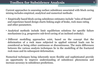Toolbox for Subsidence Analysis                                               9


Current approaches to assessing surface subsidence associated with block caving
mining includes empirical, analytical and numerical methods:

• Empirically based block caving subsidence estimates include “rules of thumb”
  and experience based design charts linking angle of brake, rock mass rating
  and other parameters.

• Analytical methods include limit equilibrium solutions for specific failure
  mechanisms (e.g. progressive sub-level caving of an inclined orebody).

• Different modelling approaches exist, based on the concept that the
  deformation of a rock mass subjected to applied external loads can be
  considered as being either continuous or discontinuous. The main differences
  between the various analysis techniques lie in the modelling of the fractured
  rock mass and its subsequent deformation.

Numerical techniques being inherently more flexible and sophisticated provide
an opportunity to improve understanding of subsidence phenomena and
increase accuracy in subsidence predictions.
 