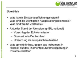 Überblick

• Was ist ein Einsparverpflichtungssystem?
  Was sind die wichtigsten Ausgestaltungselemente?
  Was sind Weiße Zertifikate?
• Aktueller Stand der Umsetzung (EU, national)
   - Vorschlag der EU-Kommission
   - Diskussion in Deutschland
   - Umsetzung im europäischen Ausland
• Was spricht für bzw. gegen das Instrument in
  Hinblick auf das Themenfeld „Stromeinsparung in
  Privathaushalten“
                                                     2
 