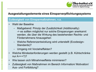 Ausgestaltungselemente eines Einsparverpflichtungssystems

Zulässigkeit von Einsparmaßnahmen, v.a.
•   Wahl der Baseline
    - Maßgebend: Prinzip der Zusätzlichkeit (Additionality)
      -> es sollten möglichst nur solche Einsparungen anerkannt
      werden, die über die Wirkung des bestehenden Rechts- und
      Förderrahmens hinausgehen
    - Welche Referenzentwicklung wird unterstellt (Ecodesign-
      Standards)?
    - Umgang mit Vorzieheffekten?
•   Welche Mindestanforderungen werden gestellt (z.B. Kühlschränke
    nur A+++?)?
•   Wie lassen sich Mitnahmeeffekte minimieren?
•   Zulässigkeit von Maßnahmen im Bereich Information/ Motivation/
    Aus- und Fortbildung?                                            5
 