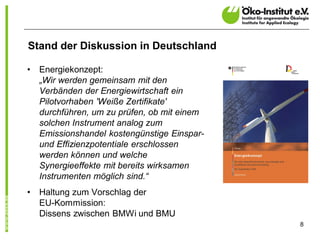 Stand der Diskussion in Deutschland

•   Energiekonzept:
    „Wir werden gemeinsam mit den
    Verbänden der Energiewirtschaft ein
    Pilotvorhaben 'Weiße Zertifikate'
    durchführen, um zu prüfen, ob mit einem
    solchen Instrument analog zum
    Emissionshandel kostengünstige Einspar-
    und Effizienzpotentiale erschlossen
    werden können und welche
    Synergieeffekte mit bereits wirksamen
    Instrumenten möglich sind.“
•   Haltung zum Vorschlag der
    EU-Kommission:
    Dissens zwischen BMWi und BMU
                                              8
 