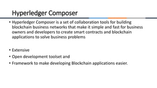 • Hyperledger Composer is a set of collaboration tools for building
blockchain business networks that make it simple and fast for business
owners and developers to create smart contracts and blockchain
applications to solve business problems
• Extensive
• Open development toolset and
• Framework to make developing Blockchain applications easier.
Hyperledger Composer
 