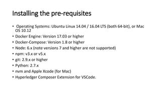 Installing the pre-requisites
• Operating Systems: Ubuntu Linux 14.04 / 16.04 LTS (both 64-bit), or Mac
OS 10.12
• Docker Engine: Version 17.03 or higher
• Docker-Compose: Version 1.8 or higher
• Node: 6.x (note versions 7 and higher are not supported)
• npm: v3.x or v5.x
• git: 2.9.x or higher
• Python: 2.7.x
• nvm and Apple Xcode (for Mac)
• Hyperledger Composer Extension for VSCode.
 