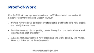 Proof-of-Work
Proof-of-Work concept was introduced in 1993 and went unused until
Satoshi Nakamoto created Bitcoin in 2009.
● Miners have to solve complex cryptographic puzzles to add new blocks
and verify transactions
● Massive amount of computing power is required to create a block and
it consumes a lot of energy
● A block hash represents a new block and the work done by the miner.
Hence, it is known as Proof-of-Work
www.thecryptoinsight.com
 