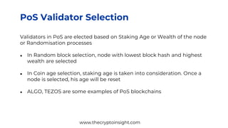 PoS Validator Selection
Validators in PoS are elected based on Staking Age or Wealth of the node
or Randomisation processes
● In Random block selection, node with lowest block hash and highest
wealth are selected
● In Coin age selection, staking age is taken into consideration. Once a
node is selected, his age will be reset
● ALGO, TEZOS are some examples of PoS blockchains
www.thecryptoinsight.com
 