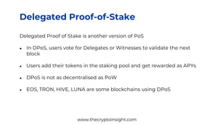Delegated Proof-of-Stake
Delegated Proof of Stake is another version of PoS
● In DPoS, users vote for Delegates or Witnesses to validate the next
block
● Users add their tokens in the staking pool and get rewarded as APYs
● DPoS is not as decentralised as PoW
● EOS, TRON, HIVE, LUNA are some blockchains using DPoS
www.thecryptoinsight.com
 