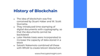 History of Blockchain
● The idea of blockchain was first
conceived by Stuart Haber and W. Scott
Stornetta.
● They introduced time-stamping of
digital documents with cryptography, so
that the documents cannot be
backdated
● Later Merkle trees were incorporated to
increase the capacity of data stored in a
block
● Satoshi Nakamoto combined all these
with RPoW to create bitcoin blockchain
www.thecryptoinsight.com
 