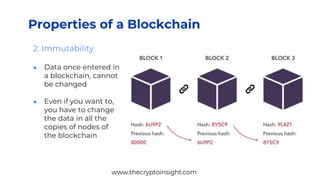 2. Immutability
● Data once entered in
a blockchain, cannot
be changed
● Even if you want to,
you have to change
the data in all the
copies of nodes of
the blockchain
Properties of a Blockchain
www.thecryptoinsight.com
 