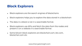 Block Explorers
● Block explorers are the search engines of blockchains
● Block explorers helps you to explore the data stored in a blockchain
● The data in a block is not in a searchable format.
● Block explorers use APIs and fetch the data from the nodes and
present it on a website in a searchable format
● Some bitcoin block explorers are blockchain.com, btc.com,
blockchair.com etc
www.thecryptoinsight.com
 