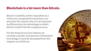Bitcoin’s volatility and its reputation as a
vehicle for unregulated transactions are
precisely the reasons why it is so important
to differentiate the technology on which
bitcoin is built from the cryptocurrency.
For the ﬁnancial services industry to
carefully consider investments in blockchain
technology, it must be decoupled from the
singular use of bitcoin.
Blockchain is a lot more than bitcoin.
 