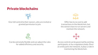Private blockchains
Access control can be governed by existing
participants, or by a regulatory body. Once
an entity joins the network, it plays a role in
maintaining the blockchain.
Give full control to their owners, who are invited or
granted permission to join.
Offer low to no cost to add
transactions to the blockchain, but
the owners have to run servers and
maintain the network.
Can be extremely ﬂexible and can adjust the rules
for added efﬁciency and security.
 