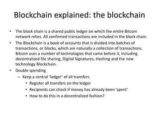 Blockchain explained: the blockchain 
•The block chain is a shared public ledger on which the entire Bitcoin network relies. All confirmed transactions are included in the block chain. 
•The Blockchain is a book of accounts that is divided into batches of transactions, or blocks, which are naturally a collection of transactions. Bitcoin uses a number of technologies that came before it, including decentralized file sharing, Digital Signatures, Hashing and the new technology Blockchain. 
•Double spending 
–Keep a central ‘ledger’ of all transfers 
•Register all transfers on the ledger 
•Recipients can check if money has already been ‘spent’ 
•How to do this in a decentralized fashion?  
