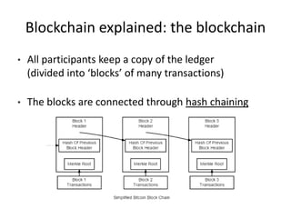 Blockchain explained: the blockchain 
•All participants keep a copy of the ledger (divided into ‘blocks’ of many transactions) 
•The blocks are connected through hash chaining  