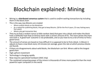 Blockchain explained: Mining 
•Mining is a distributed consensus system that is used to confirm waiting transactions by including them in the block chain 
•This is the way new Bitcoins are created 
–Miners publish blocks on the blockchain 
–As a reward for publishing blocks, they get to keep Bitcoins. (50 for the first 4 years, 25 now, halving every four years) 
–Miners also get transaction fees 
•They try to find a random nonce (a little random data) that goes into a block and makes the block have a (SHA256) hash that (in binary) starts with a certain amount of 0's. The more zeroes the more rare hash is. A good hash' outcome is not predictable, and so you have to try a lot of times to find a good nonce. 
•The amount of zeroes are based on how difficult it is supposed to be to find a block. In Bitcoin it adjusts to have a new block every 10 minutes (on average, given the rate at which previous blocks are found). 
•If there are disagreements about valid blocks, the blockchain can fork. Miners add to the longest good chain 
•High upfront investment 
•Technology is changing rapidly 
•Now requires specialized hardware (ASIC chip) 
•The combined computing power of the miners is thousands of times more powerful than the most powerful super computers in the world  