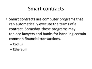 Smart contracts 
•Smart contracts are computer programs that can automatically execute the terms of a contract. Someday, these programs may replace lawyers and banks for handling certain common financial transactions. 
–Codius 
–Ethereum  