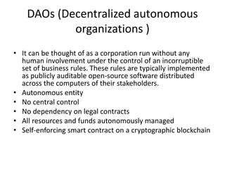 DAOs (Decentralized autonomous organizations ) 
•It can be thought of as a corporation run without any human involvement under the control of an incorruptible set of business rules. These rules are typically implemented as publicly auditable open-source software distributed across the computers of their stakeholders. 
•Autonomous entity 
•No central control 
•No dependency on legal contracts 
•All resources and funds autonomously managed 
•Self-enforcing smart contract on a cryptographic blockchain  
