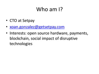 Who am I? 
•CTO at Setpay 
•xoan.gonzalez@getsetpay.com 
•Interests: open source hardware, payments, blockchain, social impact of disruptive technologies  