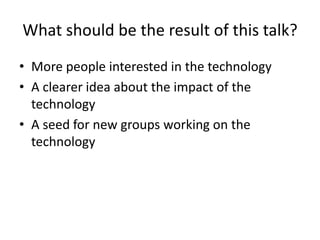 What should be the result of this talk? 
•More people interested in the technology 
•A clearer idea about the impact of the technology 
•A seed for new groups working on the technology  