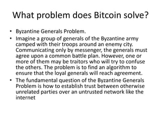 What problem does Bitcoin solve? 
•Byzantine Generals Problem. 
•Imagine a group of generals of the Byzantine army camped with their troops around an enemy city. Communicating only by messenger, the generals must agree upon a common battle plan. However, one or more of them may be traitors who will try to confuse the others. The problem is to find an algorithm to ensure that the loyal generals will reach agreement. 
•The fundamental question of the Byzantine Generals Problem is how to establish trust between otherwise unrelated parties over an untrusted network like the internet  