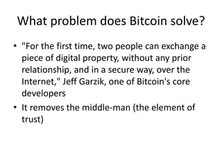 What problem does Bitcoin solve? 
•"For the first time, two people can exchange a piece of digital property, without any prior relationship, and in a secure way, over the Internet," Jeff Garzik, one of Bitcoin's core developers 
•It removes the middle-man (the element of trust)  